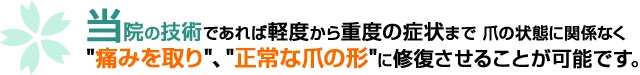 当院の技術であれば軽度から重度の症状まで爪の状態に関係なく"痛みを取り"、"正常な爪の形"に修復させることが可能です。